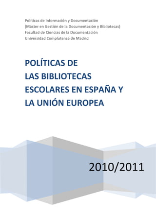 Políticas de Información y Documentación
(Máster en Gestión de la Documentación y Bibliotecas)
Facultad de Ciencias de la Documentación
Universidad Complutense de Madrid




POLÍTICAS DE
LAS BIBLIOTECAS
ESCOLARES EN ESPAÑA Y
LA UNIÓN EUROPEA




                                   2010/2011
 