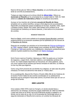 Nació el 28 de julio de 1902 en Viena (Austria), en una familia judía que más
tarde se convirtió al protestantismo.

Trabajo por algún tiempo en la clínica infantil de Alfred Adler. Obtuvo su
doctorado en filosofía por la universidad de su ciudad natal en 1928. En 1929
obtiene la cátedra de matemática y física en enseñanza secundaria.

Aunque no fue miembro de la llamada escuela de filosofía de Viena,
simpatizó con su actitud científica, aunque criticó algunos de sus postulados.
Desarrolló una destacada carrera académica en Europa, Australia, India, Japón
y Estados Unidos. Desde 1937 hasta 1945 trabajó como profesor en la
Universidad de Canterbury en Nueva Zelanda, y más tarde en la Universidad
de Londres.

                             herBert mArCuse

Nació en Berlín, sirvió como soldado en la primera Guerra Mundial y participó
posteriormente en la revolución socialista que fue aplastada por las fuerzas de
la República de Weimar.

Después de completar sus estudios en la Universidad de Friburgo de Brisgovia
en 1922, regresó a Berlín, donde trabajó como vendedor de libros. Regresó a
Friburgo en 1929 para escribir una «habilitación» (disertación postdoctoral para
obtener el grado académico de profesor) con Martin Heidegger.

                                       eriCh Fromm

Erich Fromm nació en Frankfurt, Alemania en 1900. Su padre era un hombre
de negocios y, según Erich, más bien colérico y con bastantes cambios de
humor. Su madre estaba deprimida con frecuencia. En otras palabras, como
con unos cuantos de los autores que hemos revisado en este libro, su infancia
no fue muy feliz que digamos.

Como Jung, Erich provenía de una familia muy religiosa, en este caso de judíos
ortodoxos. El mismo se denominó más tarde un “místico ateo”.

En su autobiografía, Beyond the Chains of Ilusión (Más Allá de las Cadenas de
la Ilusión) Fromm habla de dos eventos acontecidos en su adolescencia
temprana que le condujeron hacia este camino. El primero tiene que ver con un
amigo de la familia:

                               imre lAKAtos


Irme Lakatos (1922-1974) nació en Hungría, en donde estudió física y
astronomía; sin embargo, durante las purgas estalinistas de 1950 fue detenido
y pasó seis años en la cárcel, de la que finalmente escapó a Inglaterra, en
donde vivió el resto de su vida. En la Universidad de Cambridge obtuvo un
segundo doctorado en filosofía de la ciencia; en Londres fue discípulo de
 