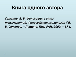 Книга одного автора
Семенов, В. В. Философия : итог
тысячелетий. Философская психология / В.
В. Семенов. – Пущино: ПНЦ РАН, 2000. – 67 с.
 