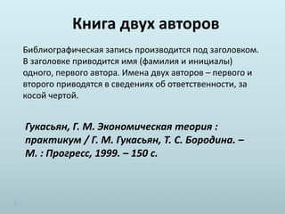 Книга двух авторов
Библиографическая запись производится под заголовком.
В заголовке приводится имя (фамилия и инициалы)
одного, первого автора. Имена двух авторов – первого и
второго приводятся в сведениях об ответственности, за
косой чертой.
Гукасьян, Г. М. Экономическая теория :
практикум / Г. М. Гукасьян, Т. С. Бородина. –
М. : Прогресс, 1999. – 150 с.
 