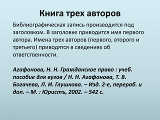 Книга трех авторов
Библиографическая запись производится под
заголовком. В заголовке приводится имя первого
автора. Имена трех авторов (первого, второго и
третьего) приводятся в сведениях об
ответственности.
Агафонова, Н. Н. Гражданское право : учеб.
пособие для вузов / Н. Н. Агафонова, Т. В.
Богачева, Л. И. Глушкова. – Изд. 2-е, перераб. и
доп. – М. : Юристъ, 2002. – 542 с.
 