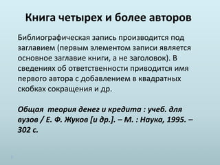 Книга четырех и более авторов
Библиографическая запись производится под
заглавием (первым элементом записи является
основное заглавие книги, а не заголовок). В
сведениях об ответственности приводится имя
первого автора с добавлением в квадратных
скобках сокращения и др.
Общая теория денег и кредита : учеб. для
вузов / Е. Ф. Жуков [и др.]. – М. : Наука, 1995. –
302 с.
 