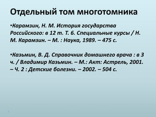 Отдельный том многотомника
•Карамзин, Н. М. История государства
Российского: в 12 т. Т. 6. Специальные курсы / Н.
М. Карамзин. – М. : Наука, 1989. – 475 с.
•Казьмин, В. Д. Справочник домашнего врача : в 3
ч. / Владимир Казьмин. – М.: Акт: Астрель, 2001.
– Ч. 2 : Детские болезни. – 2002. – 504 с.
 