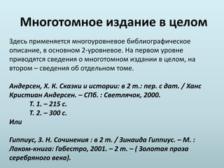 Многотомное издание в целом
Здесь применяется многоуровневое библиографическое
описание, в основном 2-уровневое. На первом уровне
приводятся сведения о многотомном издании в целом, на
втором – сведения об отдельном томе.
Андерсен, Х. К. Сказки и истории: в 2 т.: пер. с дат. / Ханс
Кристиан Андерсен. – СПб. : Светлячок, 2000.
Т. 1. – 215 с.
Т. 2. – 300 с.
Или
Гиппиус, З. Н. Сочинения : в 2 т. / Зинаида Гиппиус. – М. :
Лаком-книга: Габестро, 2001. – 2 т. – ( Золотая проза
серебряного века).
 