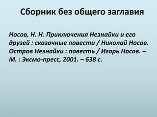Сборник без общего заглавия
Носов, Н. Н. Приключения Незнайки и его
друзей : сказочные повести / Николай Носов.
Остров Незнайки : повесть / Игорь Носов. –
М. : Эксмо-пресс, 2001. – 638 с.
 