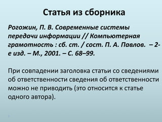 Статья из сборника
Рогожин, П. В. Современные системы
передачи информации // Компьютерная
грамотность : сб. ст. / сост. П. А. Павлов. – 2-
е изд. – М., 2001. – С. 68–99.
При совпадении заголовка статьи со сведениями
об ответственности сведения об ответственности
можно не приводить (это относится к статье
одного автора).
 