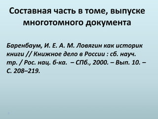Составная часть в томе, выпуске
многотомного документа
Баренбаум, И. Е. А. М. Ловягин как историк
книги // Книжное дело в России : сб. науч.
тр. / Рос. нац. б-ка. – СПб., 2000. – Вып. 10. –
С. 208–219.
 