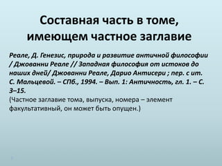 Составная часть в томе,
имеющем частное заглавие
Реале, Д. Генезис, природа и развитие античной философии
/ Джованни Реале // Западная философия от истоков до
наших дней/ Джованни Реале, Дарио Антисери ; пер. с ит.
С. Мальцевой. – СПб., 1994. – Вып. 1: Античность, гл. 1. – С.
3–15.
(Частное заглавие тома, выпуска, номера – элемент
факультативный, он может быть опущен.)
 