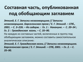 Составная часть, опубликованная
под обобщающим заглавием
Эткинд, Е. Г. Записки незаговорщика // Записки
незаговорщика. Барселонская проза / Е. Г. Эткинд. – СПб.,
2001. – С. 3–226. – Из содерж. : Гл. 1 : Накануне. – С. 20–34 ;
Гл. 2 : Гражданская казнь. – С. 35–90.
На каждую из составных частей, включенных в группу под
обобщающим заглавием, можно составить самостоятельное
аналитическое описание:
Эткинд, Е. Г. Гражданская казнь // Записки незаговорщика.
Барселонская проза / Е. Г. Эткинд. – СПб, 2001. – Гл. 2. – С.
35–90.
 