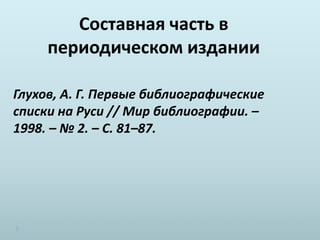 Составная часть в
периодическом издании
Глухов, А. Г. Первые библиографические
списки на Руси // Мир библиографии. –
1998. – № 2. – С. 81–87.
 
