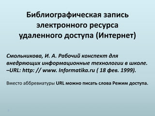 Библиографическая запись
электронного ресурса
удаленного доступа (Интернет)
Смольникова, И. А. Рабочий конспект для
внедряющих информационные технологии в школе.
–URL: http: // www. Informatika.ru ( 18 фев. 1999).
Вместо аббревиатуры URL можно писать слова Режим доступа.
 