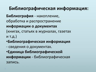 Библиографическая информация:
Библиография - накопление,
обработка и распространение
информации о документах
(книгах, статьях в журналах, газетах
и т.д.)
•Библиографическая информация
- сведения о документах.
•Единица библиографической
информации - библиографическая
запись.
 