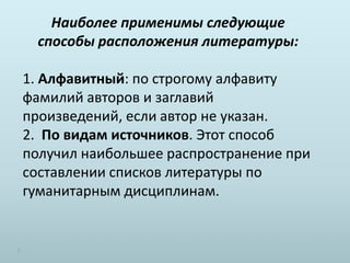 Наиболее применимы следующие
способы расположения литературы:
1. Алфавитный: по строгому алфавиту
фамилий авторов и заглавий
произведений, если автор не указан.
2. По видам источников. Этот способ
получил наибольшее распространение при
составлении списков литературы по
гуманитарным дисциплинам.
 
