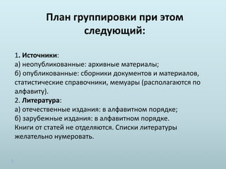План группировки при этом
следующий:
1. Источники:
а) неопубликованные: архивные материалы;
б) опубликованные: сборники документов и материалов,
статистические справочники, мемуары (располагаются по
алфавиту).
2. Литература:
а) отечественные издания: в алфавитном порядке;
б) зарубежные издания: в алфавитном порядке.
Книги от статей не отделяются. Списки литературы
желательно нумеровать.
 
