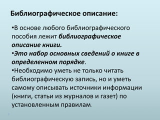 Библиографическое описание:
•В основе любого библиографического
пособия лежит библиографическое
описание книги.
•Это набор основных сведений о книге в
определенном порядке.
•Необходимо уметь не только читать
библиографическую запись, но и уметь
самому описывать источники информации
(книги, статьи из журналов и газет) по
установленным правилам.
 