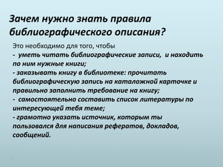 Зачем нужно знать правила
библиографического описания?
Это необходимо для того, чтобы
- уметь читать библиографические записи, и находить
по ним нужные книги;
- заказывать книгу в библиотеке: прочитать
библиографическую запись на каталожной карточке и
правильно заполнить требование на книгу;
- самостоятельно составить список литературы по
интересующей тебя теме;
- грамотно указать источник, которым ты
пользовался для написания рефератов, докладов,
сообщений.
 