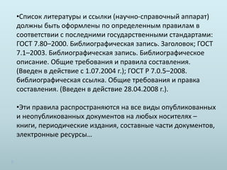 •Список литературы и ссылки (научно-справочный аппарат)
должны быть оформлены по определенным правилам в
соответствии с последними государственными стандартами:
ГОСТ 7.80–2000. Библиографическая запись. Заголовок; ГОСТ
7.1–2003. Библиографическая запись. Библиографическое
описание. Общие требования и правила составления.
(Введен в действие с 1.07.2004 г.); ГОСТ Р 7.0.5–2008.
библиографическая ссылка. Общие требования и правка
составления. (Введен в действие 28.04.2008 г.).
•Эти правила распространяются на все виды опубликованных
и неопубликованных документов на любых носителях –
книги, периодические издания, составные части документов,
электронные ресурсы…
 