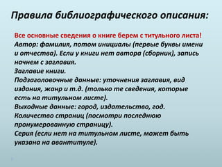Правила библиографического описания:
Все основные сведения о книге берем с титульного листа!
Автор: фамилия, потом инициалы (первые буквы имени
и отчества). Если у книги нет автора (сборник), запись
начнем с заглавия.
Заглавие книги.
Подзаголовочные данные: уточнения заглавия, вид
издания, жанр и т.д. (только те сведения, которые
есть на титульном листе).
Выходные данные: город, издательство, год.
Количество страниц (посмотри последнюю
пронумерованную страницу).
Серия (если нет на титульном листе, может быть
указана на авантитуле).
 