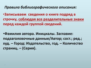 Правила библиографического описания:
•Записываем сведения о книге подряд в
строчку, соблюдая все разделительные знаки
перед каждой группой сведений.
•Фамилия автора. Инициалы. Заглавие:
подзаголовочные данные/Автор; сост.; ред.;
худ. – Город: Издательство, год. – Количество
страниц. – (Серия).
 