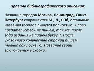 Правила библиографического описания:
Название городов Москва, Ленинград, Санкт-
Петербург сокращаются М., Л., СПб, остальные
названия городов пишутся полностью. Слово
«издательство» не пишем, так же после
года издания не пишем букву г. После
указанного количества страниц пишем
только одну букву с. Название серии
заключается в скобки.
 