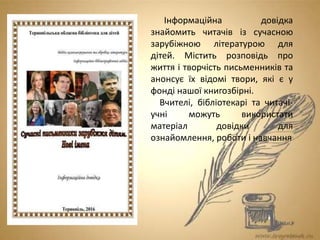 Інформаційна довідка
знайомить читачів із сучасною
зарубіжною літературою для
дітей. Містить розповідь про
життя і творчість письменників та
анонсує їх відомі твори, які є у
фонді нашої книгозбірні.
Вчителі, бібліотекарі та читачі-
учні можуть використати
матеріал довідки для
ознайомлення, роботи і навчання
 