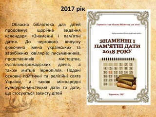 Обласна бібліотека для дітей
продовжує щорічне видання
календаря «Знаменні і пам’ятні
дати». До чергового випуску
включено імена українських та
зарубіжних ювілярів: письменників,
представників мистецтва,
суспільногромадських діячів, а
також митців Тернопілля. Подані
основні політичні та релігійні свята
України, а також міжнародні
культурно-мистецькі дати та дати,
що стосуються захисту дітей
2017 рік
 