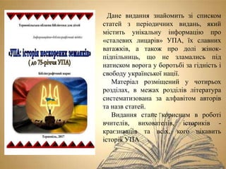 Дане видання знайомить зі списком
статей з періодичних видань, який
містить унікальну інформацію про
«сталевих лицарів» УПА, їх славних
ватажків, а також про долі жінок-
підпільниць, що не зламались під
натиском ворога у боротьбі за гідність і
свободу української нації.
Матеріал розміщений у чотирьох
розділах, в межах розділів література
систематизована за алфавітом авторів
та назв статей.
Видання стане корисним в роботі
вчителів, вихователів, істориків -
краєзнавців та всіх, кого цікавить
історія УПА
 