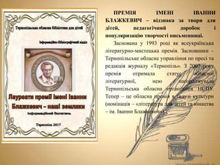 ПРЕМІЯ ІМЕНІ ІВАННИ
БЛАЖКЕВИЧ – відзнака за твори для
дітей, педагогічний доробок і
популяризацію творчості письменниці.
Заснована у 1993 році як всеукраїнська
літературно-мистецька премія. Засновники –
Тернопільське обласне управління по пресі та
редакція журналу «Тернопіль». З 2002 року
премія отримала статус обласної
літературної, нею нагороджувала
Тернопільська обласна організація НСПУ.
Тепер – це обласна премія в галузі культури
(номінація – «література для дітей та юнацтва
– ім. Іванни Блажкевич»).
 