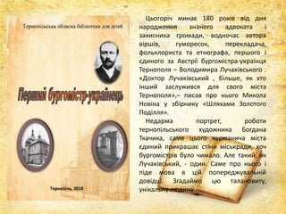 Цьогоріч минає 180 років від дня
народження знаного адвоката і
захисника громади, водночас автора
віршів, гуморесок, перекладача,
фольклориста та етнографа, першого і
єдиного за Австрії бургомістра-українця
Тернополя – Володимира Лучаківського .
«Доктор Лучаківський , більше, як хто
інший заслужився для свого міста
Тернополя»,– писав про нього Микола
Новіна у збірнику «Шляхами Золотого
Поділля».
Недарма портрет, роботи
тернопільського художника Богдана
Ткачика, саме цього керманича міста
єдиний прикрашає стіни міськради, хоч
бургомістрів було чимало. Але такий, як
Лучаківський, - один. Саме про нього і
піде мова в цій попереджувальній
довідці. Згадаймо цю талановиту,
унікальну людину.
 