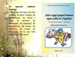 15 причин любити
Україну:
За моря; За гори; За ліси
і степи; За ріки і озера; За
архітектуру; За міста і
села; За музику; За
винаходи; За традиції; За
вишиванку; За мову; За
стійкість; За спорт; За
боротьбу; За те, що нам
пощастило тут жити
 