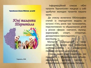 Інформаційний список «Юні
таланти Тернопілля» поєднує у собі
здобутки молодих талантів нашого
краю.
До списку включено бібліографію
статей із періодичних видань за
останні п’ять років про талановитих,
перспективних та обдарованих дітей
у різних сферах: навчанні, музиці,
хореографії, спорті, літературі,
декоративно-прикладному
мистецтві.
Матеріал розміщений у семи
розділах, в межах яких література
систематизована в алфавітному
порядку авторів і назв статей .
Список адресуємо педагогам, які
працюють з обдарованими дітьми,
керівникам дитячих гуртків і
літературних студій, учням, батькам
 