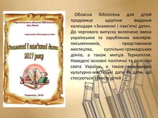 Обласна бібліотека для дітей
продовжує щорічне видання
календаря «Знаменні і пам’ятні дати».
До чергового випуску включено імена
українських та зарубіжних ювілярів:
письменників, представників
мистецтва, суспільно-громадських
діячів, а також митців Тернопілля.
Наведені основні політичні та релігійні
свята України, а також міжнародні
культурно-мистецькі дати та дати, що
стосуються захисту дітей
 