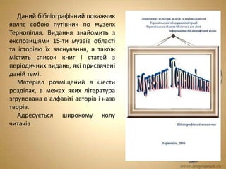 Даний бібліографічний покажчик
являє собою путівник по музеях
Тернопілля. Видання знайомить з
експозиціями 15-ти музеїв області
та історією їх заснування, а також
містить список книг і статей з
періодичних видань, які присвячені
даній темі.
Матеріал розміщений в шести
розділах, в межах яких література
згрупована в алфавіті авторів і назв
творів.
Адресується широкому колу
читачів
 