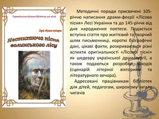 Методичні поради присвячені 105-
річчю написання драми-феєрії «Лісова
пісня» Лесі Українки та до 145-річчя від
дня народження поетеси. Подається
вступна стаття про життєвий та творчий
шлях письменниці, короткі біографічні
дані, цікаві факти, розкриваються різні
аспекти оригінальності «Лісової пісні»
як шедевру української драматургії, а
також подаються розробки заходів
(сценарій літерної вікторини та
літературного вечора).
Адресовані працівникам бібліотек
для дітей, педагогам, широкому загалу
читачів
 