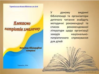 У даному виданні
бібліотекарі та організатори
дитячого читання знайдуть
методичні рекомендації та
список рекомендованої
літератури щодо організації
заходів національно-
патріотичного спрямування
для дітей
 