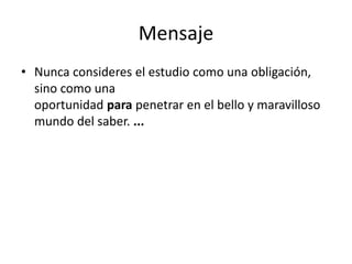 MensajeNunca consideres el estudio como una obligación, sino como una oportunidad para penetrar en el bello y maravilloso mundo del saber. ...