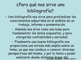 ¿Para qué nos sirve una bibliografía? Una bibliografía nos sirve para profundizar los conocimientos adquiridos en el análisis de un trabajo, informe o presentación. Además nos sirve como una base para fundamentar los datos expuestos, y para otorgarles confiabilidad y seriedad. Finalmente una buena bibliografía nos proporciona una mirada más amplia sobre un tema, ya que nos conduce a conocer diversas perspectivas del mismo, y por lo tanto a poder analizarlo desde distintas áreas del conocimiento. Jessabel Guamán – Drina Castro 