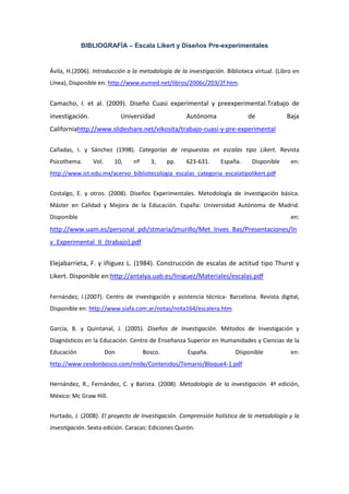 BIBLIOGRAFÍA – Escala Likert y Diseños Pre-experimentales
Ávila, H.(2006). Introducción a la metodología de la investigación. Biblioteca virtual. (Libro en
Línea), Disponible en: http://www.eumed.net/libros/2006c/203/2f.htm.
Camacho, I. et al. (2009). Diseño Cuasi experimental y preexperimental.Trabajo de
investigación. Universidad Autónoma de Baja
Californiahttp://www.slideshare.net/vikosita/trabajo-cuasi-y-pre-experimental
Cañadas, I. y Sánchez (1998). Categorías de respuestas en escalas tipo Likert. Revista
Psicothema. Vol. 10, nº 3, pp. 623-631. España. Disponible en:
http://www.ict.edu.mx/acervo_bibliotecologia_escalas_categoria_escalatipolikert.pdf
Costalgo, E. y otros. (2008). Diseños Experimentales. Metodología de investigación básica.
Máster en Calidad y Mejora de la Educación. España: Universidad Autónoma de Madrid.
Disponible en:
http://www.uam.es/personal_pdi/stmaria/jmurillo/Met_Inves_Bas/Presentaciones/In
v_Experimental_II_(trabajo).pdf
Elejabarrieta, F. y Iñiguez L. (1984). Construcción de escalas de actitud tipo Thurst y
Likert. Disponible en:http://antalya.uab.es/liniguez/Materiales/escalas.pdf
Fernández, I.(2007). Centro de investigación y asistencia técnica- Barcelona. Revista digital,
Disponible en: http://www.siafa.com.ar/notas/nota164/escalera.htm
García, B. y Quintanal, J. (2005). Diseños de Investigación. Métodos de Investigación y
Diagnósticos en la Educación. Centro de Enseñanza Superior en Humanidades y Ciencias de la
Educación Don Bosco. España. Disponible en:
http://www.cesdonbosco.com/mide/Contenidos/Temario/Bloque4-1.pdf
Hernández, R., Fernández, C. y Batista. (2008). Metodología de la investigación. 4ª edición,
México: Mc Graw Hill.
Hurtado, J. (2008). El proyecto de Investigación. Comprensión holística de la metodología y la
investigación. Sexta edición. Caracas: Ediciones Quirón.
 