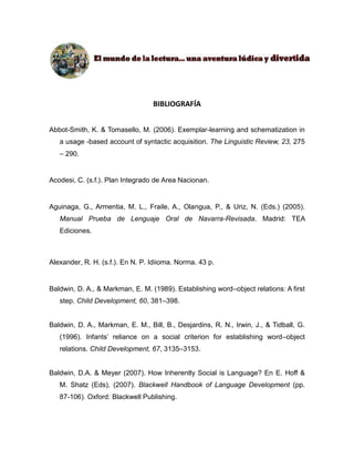 Abbot-Smith, K. & Tomasello, M. (2006). Exemplar-learning and schematization in 
a usage -based account of syntactic acquisition. The Linguistic Review, 23, 275 
– 290. 
Acodesi, C. (s.f.). Plan Integrado de Area Nacionan. 
Aguinaga, G., Armentia, M. L., Fraile, A., Olangua, P., & Uriz, N. (Eds.) (2005). 
Manual Prueba de Lenguaje Oral de Navarra-Revisada. Madrid: TEA 
Ediciones. 
Alexander, R. H. (s.f.). En N. P. Idiioma. Norma. 43 p. 
Baldwin, D. A., & Markman, E. M. (1989). Establishing word–object relations: A first 
step. Child Development, 60, 381–398. 
Baldwin, D. A., Markman, E. M., Bill, B., Desjardins, R. N., Irwin, J., & Tidball, G. 
(1996). Infants’ reliance on a social criterion for establishing word–object 
relations. Child Development, 67, 3135–3153. 
Baldwin, D.A. & Meyer (2007). How Inherently Social is Language? En E. Hoff & 
M. Shatz (Eds), (2007). Blackwell Handbook of Language Development (pp. 
87-106). Oxford: Blackwell Publishing. 
 