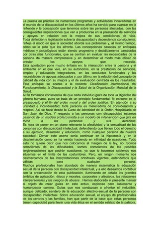 La puesta en práctica de numerosos programas y actividades innovadoras en
el mundo de la discapacidad en los últimos años ha servido para avanzar en la
reflexión y la concepción que tenemos sobre las personas afectadas, con las
consiguientes implicaciones que van a producirse en la prestación de servicios
y apoyos en relación con la mejora de sus condiciones de vida.
Toda definición y legislación sobre la discapacidad y dependencia consiguiente,
refleja el modo en que la sociedad aborda sus problemas y, al mismo tiempo,
cómo se le pide que los afronte. Las concepciones basadas en enfoques
médicos y psicológicos están siendo progresiva y decididamente cambiadas
por otras más funcionales, que se centran en evaluar las necesidades de la
persona de manera comprensiva y en determinar el modo más eficaz de
prestar los apoyos que necesita.
Esta aportación pone mucho énfasis en: la interacción entre la persona y el
ambiente en el que vive, en su autonomía, en la prestación de servicios,
empleo y educación integradores, en las conductas funcionales y las
necesidades de apoyos adecuados y, por último, en la relación del concepto de
calidad de vida con su mejora y el de evaluación centrada en los resultados.
Este enfoque se acerca a la reciente Clasificación Internacional del
Funcionamiento, la Discapacidad y la Salud de la Organización Mundial de la
Salud.
Al fin tomamos consciencia de que cada individuo goza de toda la dignidad del
género humano, pues se trata de un principio fundamental: la persona es el
presupuesto y el fin del orden moral y del orden jurídico. En atención a su
unicidad e individualidad, toda persona es merecedora de consideración y
respeto. Así se hace desde la Carta de Identidad de la Orden Hospitalaria de
San Juan de Dios. Y respecto a las personas con discapacidad estamos
pasando de un modelo proteccionista a un modelo de intervención que gira en
torno a las personas y sus derechos.
Es hora de poner en un plano relevante la afectividad y la sexualidad de las
personas con discapacidad intelectual, defendiendo que tienen todo el derecho
a su ejercicio, desarrollo y educación, como cualquier persona de nuestra
sociedad. Obviar este aserto sería continuar en la hipocresía y en la
discriminación como se ha venido haciendo en infinidad de ocasiones. Todo
esto no quiere decir que nos colocamos al margen de la ley, no. Somos
conscientes de las dificultades, somos conscientes de las posibles
tergiversaciones que podrán suscitarse, ya que lo hacemos sabiendo nos
situamos en el límite de las costumbres. Pero, en ningún momento nos
desmarcamos de las interpretaciones ortodoxas vigentes, entendemos que
válidas para cualquier persona.
Muchos profesionales han abordado de manera sistemática la educación
sexual de la persona con discapacidad intelectual, y a ello deseamos contribuir
con la presentación de esta publicación, iluminando en detalle los grandes
ámbitos de aplicación: éticos y morales, corporales y afectivos, las relaciones
interpersonales y los riesgos de abusos . Hemos elaborado el presente manual
al objeto de crear guías en este arduo, espinoso pero ilusionante y
humanizador camino. Guías que nos conduzcan a afrontar el ineludible,
aunque delicado, sendero de la educación afectivo-sexual de la persona con
discapacidad intelectual. Sobre educación sexual, el equipo de profesionales
de los centros y las familias, han que partir de la base que estas personas
tienen capacidad para llevar una vida ética en el sentido estricto de la palabra,
 