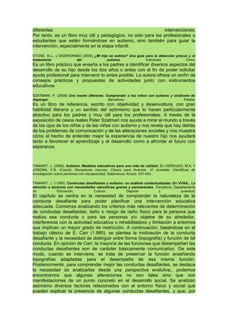 diferentes intervenciones.
Por tanto, es un libro muy útil y pedagógico, no solo para los profesionales o
estudiantes que estén formándose en autismo, sino también para guiar la
intervención, especialmente en la etapa infantil.
STONE, W.L. y DIGERONIMO (2006) ¿Mi hijo es autista? Una guía para la detección precoz y el
tratamiento del autismo. Ediciones Oniro.
Es un libro práctico que enseña a los padres a identificar diversos aspectos del
desarrollo de su hijo desde los dos años o antes con el fin de poder solicitar
ayuda profesional para intervenir lo antes posible. La autora ofrece un sinfín de
consejos prácticos y propuestas de actividades junto con instrumentos
educativos
SZATMARI, P. (2006) Una mente diferente. Comprender a los niños con autismo y síndrome de
Asperger. Barcelona: Paidós
Es un libro de referencia, escrito con objetividad y desenvoltura, con gran
habilidad literaria y un sentido del optimismo que lo hacen particularmente
atractivo para los padres y muy útil para los profesionales. A través de la
exposición de casos reales Peter Szatmari nos ayuda a mirar el mundo a través
de los ojos de los niños y de las niñas con autismo y nos revela que hay detrás
de los problemas de comunicación y de las alteraciones sociales y nos muestra
cómo el hecho de entender mejor la experiencia de nuestro hijo nos ayudará
tanto a favorecer el aprendizaje y el desarrollo como a afrontar el futuro con
esperanza.
TAMARIT, J. (2006). Autismo. Modelos educativos para una vida de calidad. En VERDUGO, M.A. Y
JORDAN, F.B. (Coord). Rompiendo inercias. Claves para Avanzar. VI Jornadas Científicas de
Investigación sobre personas con discapacidad. Salamanca: Amarú. 531-543 .
TAMARIT, J. (1.995). Conductas desafiantes y autismo: un análisis contextualizado. En VVAA., La
atención a alumnos con necesidades educativas graves y permanentes. Pamplona. Departamento
de Educación, Cultura, Deporte y Juventud.
El capítulo se centra en la necesidad de comprender la naturaleza de la
conducta desafiante para poder planificar una intervención educativa
adecuada. Comienza analizando los criterios más relevantes de determinación
de conductas desafiantes: daño o riesgo de daño físico para la persona que
realiza esa conducta o para las personas y/o objetos de su alrededor,
interferencia con la actividad educativa o rehabilitadora y limitación a entornos
que implican un mayor grado de restricción. A continuación, basándose en el
trabajo clásico de E. Carr (1.985), se plantea la motivación de la conducta
desafiante y la necesidad de distinguir entre forma (topografía) y función de tal
conducta. En opinión de Carr, la mayoría de las funciones que desempeñan las
conductas desafiantes son de carácter básicamente comunicativo. De este
modo, cuando se interviene, se trata de preservar la función enseñando
topografías adaptadas para el desempeño de esa misma función.
Posteriormente, para comprender mejor las conductas desafiantes, se destaca
la necesidad de analizarlas desde una perspectiva evolutiva:, podemos
encontrarnos que algunas alteraciones no son tales sino que son
manifestaciones de un punto concreto en el desarrollo social. Se analizan
asimismo diversos factores relacionados con el entorno físico y social que
pueden explicar la presencia de algunas conductas desafiantes, y que, por
 