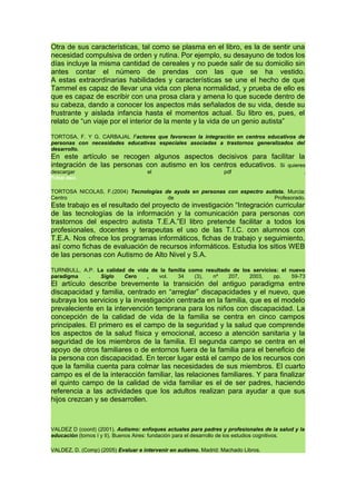 Otra de sus características, tal como se plasma en el libro, es la de sentir una
necesidad compulsiva de orden y rutina. Por ejemplo, su desayuno de todos los
días incluye la misma cantidad de cereales y no puede salir de su domicilio sin
antes contar el número de prendas con las que se ha vestido.
A estas extraordinarias habilidades y características se une el hecho de que
Tammel es capaz de llevar una vida con plena normalidad, y prueba de ello es
que es capaz de escribir con una prosa clara y amena lo que sucede dentro de
su cabeza, dando a conocer los aspectos más señalados de su vida, desde su
frustrante y aislada infancia hasta el momentos actual. Su libro es, pues, el
relato de “un viaje por el interior de la mente y la vida de un genio autista”
TORTOSA, F. Y G. CARBAJAL Factores que favorecen la integración en centros educativos de
personas con necesidades educativas especiales asociadas a trastornos generalizados del
desarrollo.
En este artículo se recogen algunos aspectos decisivos para facilitar la
integración de las personas con autismo en los centros educativos. Si quieres
descargar el pdf .
Pulsar aquí.
TORTOSA NICOLAS, F.(2004) Tecnologías de ayuda en personas con espectro autista. Murcia:
Centro de Profesorado.
Este trabajo es el resultado del proyecto de investigación “Integración curricular
de las tecnologías de la información y la comunicación para personas con
trastornos del espectro autista T.E.A.”El libro pretende facilitar a todos los
profesionales, docentes y terapeutas el uso de las T.I.C. con alumnos con
T.E.A. Nos ofrece los programas informáticos, fichas de trabajo y seguimiento,
así como fichas de evaluación de recursos informáticos. Estudia los sitios WEB
de las personas con Autismo de Alto Nivel y S.A.
TURNBULL, A.P. La calidad de vida de la familia como resultado de los servicios: el nuevo
paradigma . Siglo Cero , vol. 34 (3), nº 207, 2003, pp. 59-73
El artículo describe brevemente la transición del antiguo paradigma entre
discapacidad y familia, centrado en “arreglar” discapacidades y el nuevo, que
subraya los servicios y la investigación centrada en la familia, que es el modelo
prevaleciente en la intervención temprana para los niños con discapacidad. La
concepción de la calidad de vida de la familia se centra en cinco campos
principales. El primero es el campo de la seguridad y la salud que comprende
los aspectos de la salud física y emocional, acceso a atención sanitaria y la
seguridad de los miembros de la familia. El segunda campo se centra en el
apoyo de otros familiares o de entornos fuera de la familia para el beneficio de
la persona con discapacidad. En tercer lugar está el campo de los recursos con
que la familia cuenta para colmar las necesidades de sus miembros. El cuarto
campo es el de la interacción familiar, las relaciones familiares. Y para finalizar
el quinto campo de la calidad de vida familiar es el de ser padres, haciendo
referencia a las actividades que los adultos realizan para ayudar a que sus
hijos crezcan y se desarrollen.
VALDEZ D (coord) (2001). Autismo: enfoques actuales para padres y profesionales de la salud y la
educación (tomos I y II). Buenos Aires: fundación para el desarrollo de los estudios cognitivos.
VALDEZ, D. (Comp) (2005) Evaluar e intervenir en autismo. Madrid: Machado Libros.
 