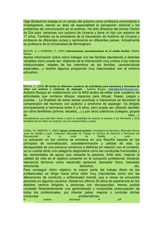 Olga Bodashina trabaja en el campo del autismo como profesora universitaria e
investigadora, siendo su área de especialidad la percepción señorial y los
problemas de comunicación en el autimso. Ha sido directora del primer Centro
de Día para `personas con autismo de Ucrania y tiene un hijo con autismo de
17 años. También es la presidenta de la Asociación de Autismo de Ucrania y
profesora de diferentes cursos y seminarios en diferentes países. Actualmente
es profesora de la Universidad de Birmingham.
BOUTIN, G. y DURNING, P. (1997) Intervenciones socioeducativas en el medio familiar. Madrid:
Narcea
Aporta información sobre cómo trabajar con las familias atendiendo a distintas
variables cómo puede ser: objetivos de la intervención muy unidos a los marcos
institucionales, edades de los miembros de las familias, características
especiales…y reseña algunos programas muy relacionados con el entorno
educativo.
BROCK, C. (2008) Mi familia es diferente: cuaderno de actividades para hermanos y hermanas de
niños con autismo o síndrome de Asperger . Autismo Burgos. elalba@autismoburgos.org
Autismo Burgos en colaboración con la NAS acaba de editar este cuaderno de
actividades que contiene dibujos, espacios para dibujar, frases, juegos y
puzzles… La finalidad de estas tareas practicas e interactivas es favorecer la
comprensión del hermano con autismo o síndrome de asperger. Va dirigido
principalmente a hermanos entre 5 y 8 años, pero puede ser utilizado también
por otros familiares (primos, abuelos,...) y por otros colectivos (colegios, grupos
de ocio,...).
Consideramos que este libro viene a cubrir la necesidad de acercar el autismo a los hermanos y otros
familiares de los niños con autismo, de una manera lúdica y activa.
CANAL, R Y MARTIN, V. (2007) Apoyo conductual positivo Consejería de Sanidad y Bienestar Social.
Junta de Castilla y León. Colección: Manuales de Trabajo en Centros de Atención a Personas con
Discapacidad de la Junta de Castilla y León.
La actuación en los centros se enmarca en una filosofía basada en los
principios de normalización, autodeterminación y calidad de vida. La
discapacidad de una persona comienza a definirse en relación con el contexto,
ya no cuenta tanto una categoría diagnóstica como las conductas funcionales y
las necesidades de apoyo que necesita la persona. Ante esto, mejorar la
calidad de vida es el objetivo presente en la actuación profesional, tomando
relevancia términos como desarrollo personal, bienestar físico, bienestar
emocional, derechos, etc.
Para conseguir dicho objetivo, la mayor parte del trabajo diario de los
profesionales se dirige hacia otros retos muy importantes como son las
alteraciones de conducta y enfermedad mental, que a veces se encuentra
asociada en algunos usuarios. Desde los últimos 20 años de experiencia en los
distintos centros dirigidos a personas con discapacidad, hemos podido
constatar fehacientemente una generalizada y compartida preocupación de
todos los profesionales, por intentar paliar, mejorar o controlar dichas
conductas problemáticas.
Si quieres descargar el pdf .
Pulsar aquí.
 