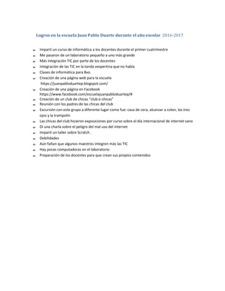 Logros en la escuela Juan Pablo Duarte durante el año escolar 2016-2017
Impartí un curso de informática a los docentes durante el primer cuatrimestre
Me pasaron de un laboratorio pequeño a uno más grande
Más integración TIC por parte de los docentes
Integración de las TIC en la tanda vespertina que no había
Clases de informática para 8vo.
Creación de una página web para la escuela
https://juanpabloduartep.blogspot.com/
Creación de una página en Facebook
https://www.facebook.com/escuelajuanpabloduartep/#
Creación de un club de chicas “club e-chicas”
Reunión con los padres de las chicas del club
Excursión con este grupo a diferente lugar como fue: casa de cera, alcanzar a colon, los tres
ojos y la trampolín
Las chicas del club hicieron exposiciones por curso sobre el día internacional de internet sano
Di una charla sobre el peligro del mal uso del internet
Impartí un taller sobre Scratch .
Debilidades
Aún faltan que algunos maestros integren más las TIC
Hay pocas computadoras en el laboratorio
Preparación de los docentes para que crean sus propios contenidos
 