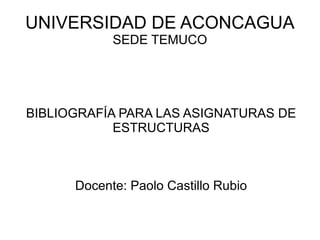 UNIVERSIDAD DE ACONCAGUA SEDE TEMUCO BIBLIOGRAFÍA PARA LAS ASIGNATURAS DE ESTRUCTURAS Docente: Paolo Castillo Rubio 