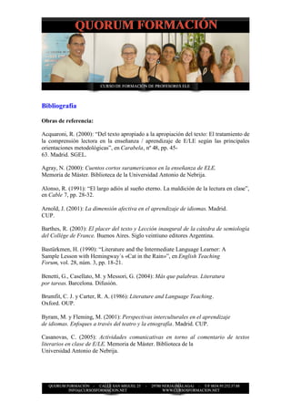 Bibliografía

Obras de referencia:

Acquaroni, R. (2000): “Del texto apropiado a la apropiación del texto: El tratamiento de
la comprensión lectora en la enseñanza / aprendizaje de E/LE según las principales
orientaciones metodológicas”, en Carabela, nº 48, pp. 45-
63. Madrid. SGEL.

Agray, N. (2000): Cuentos cortos suramericanos en la enseñanza de ELE.
Memoria de Máster. Biblioteca de la Universidad Antonio de Nebrija.

Alonso, R. (1991): “El largo adiós al sueño eterno. La maldición de la lectura en clase”,
en Cable 7, pp. 28-32.

Arnold, J. (2001): La dimensión afectiva en el aprendizaje de idiomas. Madrid.
CUP.

Barthes, R. (2003): El placer del texto y Lección inaugural de la cátedra de semiología
del Collége de France. Buenos Aires. Siglo veintiuno editores Argentina.

Bastürkmen, H. (1990): “Literature and the Intermediate Language Learner: A
Sample Lesson with Hemingway´s «Cat in the Rain»”, en English Teaching
Forum, vol. 28, núm. 3, pp. 18-21.

Benetti, G., Casellato, M. y Messori, G. (2004): Más que palabras. Literatura
por tareas. Barcelona. Difusión.

Brumfit, C. J. y Carter, R. A. (1986): Literature and Language Teaching.
Oxford. OUP.

Byram, M. y Fleming, M. (2001): Perspectivas interculturales en el aprendizaje
de idiomas. Enfoques a través del teatro y la etnografía. Madrid. CUP.

Casanovas, C. (2005): Actividades comunicativas en torno al comentario de textos
literarios en clase de E/LE. Memoria de Máster. Biblioteca de la
Universidad Antonio de Nebrija.