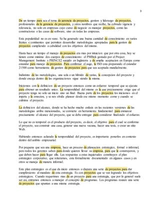 3
De un tiempo para aca el tema de gerencia de proyectos, gestion y liderazgo de proyectos,
profesionales de la gerencia de proyectos, y otros nombres que recibe, ha cobrado vigencia y
relevancia, no solo en empresas cuyo curso de negocio es manejar proyectos, como las
constructoras o las casas de software, sino en todas las empresas.
Esta popularidad no es en vano. Se ha generado una buena cantidad de conocimiento en varios
frentes y continentes que permiten desarrollar metodologias apropiadas para la gestion de
proyectos cumpliendo a cabalidad con los objetivos del mismo.
Hasta hace un tiempo el manejo de proyectos era mas por intuicion que por otra cosa, hoy se
tienen como minimo dos cuerpos de conocimiento: el PMBok gestado por el Project
Management Institute y PRINCE2 surgido en Inglaterra y de amplia aceptacion en Europa como
estandar para manejo de proyectos. Para confirmar el auge, la ISO esta preparando el estandar
21500 como herramienta de gestion de proyectos para que sea aceptada mundialmente.
Indistinto de las metodologias, una sola o un hibrido de varias, la concepcion del proyecto y
donde encaja dentro de las organizaciones sigue siendo la misma.
Iniciemos con la definicion de un proyecto entonces como un esfuerzo temporal que se ejecuta
para obtener un resultado unico. La temporalidad del mismo es la que precisamente exige que el
proyecto tenga no solo un inicio sino un final. Buena parte de los proyectos los iniciamos en el
impetu y la emocion, y se nos olvida planear desde ese mismo momento como y cuando se
culmina el proyecto.
La definicion del alcance, donde se ha hecho mucho enfasis en las recientes versiones de las
metodologias arriba mencionadas, se convierte en herramienta fundamental para enmarcar
precisamente el alcance del proyecto, que se debe entregar para considerar finalizado el esfuerzo.
Lo que no es temporal es el producto del proyecto, es decir, el objetivo para el cual se conformo
el proyecto, sea construir una casa, generar una nueva vacuna, hacer una tesis, o crear un sitio
Web.
Habiendo entonces aclarado la temporalidad del proyecto, es importante ponerlos en contexto
dentro del ambito empresarial.
Por pequena que sea una empresa, hace un proceso de planeacion estrategico, formal o informal,
pero todos los gerentes saben para donde quieren llevar su empresa, para que la construyeron, y
que deben hacer para llegar alla. Las respuestas a estas inquietudes constituyen el plan
estrategico corporativo, que reiteramos, esta formalmente documentado en algunos casos y en
otros se maneja de manera informal.
Este plan estrategico es el que da inicio entonces o dispara una serie de proyectos para dar
cumplimiento al mandato de esta estrategia. Es con proyectos que se van logrando los objetivos
estrategicos. Cuando requerimos mas de un proyecto para una estrategia, que por lo general suele
ser asi, entramos entonces a manejar el concepto de programas. Los programas reunen una serie
de proyectos que apuntan a una misma estrategia.
 