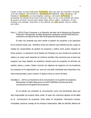 4
Cuando se inicia un proceso de gestion de proyectos, debe estar claro que el beneficio del mismo
ya ha sido justificado. La estructuracion de proyectos de factibilidad, planes de negocio y la
formulacion de proyectos son otras disciplinas anteriores a la Gestion de Proyectos. Es
precisamente la estrategia la que da pie al proyecto y de no ser asi, es bien probable que durante
la ejecucion del mismo proyecto haya muchas dudas sobre su validez o pertinencia. El estar
amarrado a las estrategias corporativas le dara suficiente piso para aguantar todos los embates
que recibira.
Acris, L., (2012) Cómo Convencer a un Ejecutivo del valor de la Gerencia de Proyectos.
Proyectum. Recuperado de https://proyectum.wordpress.com/2012/04/30/como-
convencer-a-un-ejecutivo-del-valor-de-la-gerencia-de-proyectos/
El autor nos presenta que para vender la gestión de proyectos a los ejecutivos
de la empresa tienen que identificar el tipo de situación que enfrenta hoy día. Luego se
analiza los componentes de gestión de proyectos y defina como puede impactar de
forma positiva. La aplicación de la Gestión de Proyectos es una iniciativa de cambio de
cultura y la mayor parte depende de números sencillos. Nos menciona que se tiene que
asegurar que haya hablado de beneficios directos para los proyectos en términos de
calidad, plazos y costos. Deben coincidir los objetivos de negocios con los beneficios
de proyectos de la organización ya que son una parte importante para responder a los
retos empresariales y para conducir el negocio hacia su visión de futuro.
González,C., (2013) La importancia de la comunicación en la gestión de proyectos.
Recuperado de https://blog.zyncro.com/2013/06/06/la-importancia-de-la-
comunicacion-en-la-gestion-de-proyectos/
En el artículo nos presentan la comunicación como una herramienta clave que
todo responsable de proyecto debe cuidar. El autor nos menciona algunas de las fallas
en la comunicación de proyectos. Entre estas se encuentran: información errónea,
incompleta, excesiva; manejo de los tiempos inadecuados, falta de claridad, Medios de
 