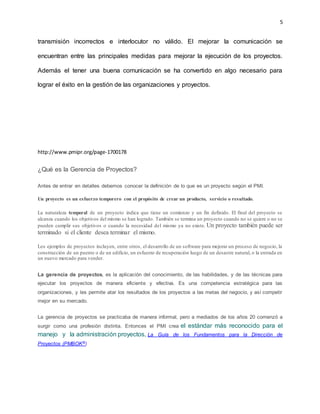 5
transmisión incorrectos e interlocutor no válido. El mejorar la comunicación se
encuentran entre las principales medidas para mejorar la ejecución de los proyectos.
Además el tener una buena comunicación se ha convertido en algo necesario para
lograr el éxito en la gestión de las organizaciones y proyectos.
http://www.pmipr.org/page-1700178
¿Qué es la Gerencia de Proyectos?
Antes de entrar en detalles debemos conocer la definición de lo que es un proyecto según el PMI.
Un proyecto es un esfuerzo temporero con el propósito de crear un producto, servicio o resultado.
La naturaleza temporal de un proyecto indica que tiene un comienzo y un fin definido. El final del proyecto se
alcanza cuando los objetivos del mismo se han logrado. También se termina un proyecto cuando no se quiere o no se
pueden cumplir sus objetivos o cuando la necesidad del mismo ya no existe. Un proyecto también puede ser
terminado si el cliente desea terminar el mismo.
Los ejemplos de proyectos incluyen, entre otros, el desarrollo de un software para mejorar un proceso de negocio, la
construcción de un puente o de un edificio, un esfuerzo de recuperación luego de un desastre natural, o la entrada en
un nuevo mercado para vender.
La gerencia de proyectos, es la aplicación del conocimiento, de las habilidades, y de las técnicas para
ejecutar los proyectos de manera eficiente y efectiva. Es una competencia estratégica para las
organizaciones, y les permite atar los resultados de los proyectos a las metas del negocio, y así competir
mejor en su mercado.
La gerencia de proyectos se practicaba de manera informal, pero a mediados de los años 20 comenzó a
surgir como una profesión distinta. Entonces el PMI crea el estándar más reconocido para el
manejo y la administración proyectos, La Guía de los Fundamentos para la Dirección de
Proyectos (PMBOK®)
 