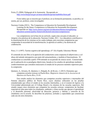 Freire, P. (2004). Pedagogía de la Autonomía. Recuperado en:
http://www.bsasjoven.gov.ar/areas/salud/dircap/mat/matbiblio/freire.pdf
Freire indica que se necesita que el profesor, en su formación permanente, se perciba y se
asuma, por ser, profesor, como investigador.
Naciones Unidas (2011). The Competences in Education for Sustainable Development
Learning for the future: Competences in Education for Sustainable Development.
Recuperado en: http://www.unesco.org/new/en/education/themes/strengthening-
education-systems/quality-framework/desired-outcomes/competencies/
Las competencias son la base de un currículo, según estas son para el educador, se
integran a las prácticas de la educación, Naciones Unidas, 2011. Los educadores contribuyen a
la transformación de los sistemas en los cuales trabajan, pero necesitan competencias que
comprendan la necesidad de la transformación, la apertura al cambio y las destrezas de
colaboración.
Pozo, J. I. (1997). Teorías cognitiva del aprendizaje. (5ª. Ed.) España. Ediciones Morata
El contenido de este libro es la aparición del conductismo como respuesta al subjetivismo y a al
abuso del método introspectivo por parte del estructuralismo, y también el funcionalismo. El
conductismo se consolida a partir 1930 entrando en un periodo de ciencia social. Caracterizado
por la aplicación de su paradigma objetivismo, basada en los estudios de aprendizaje mediante
condicionamiento que considera innecesario el estudio de los procesos mentales superiores para
la compresión.
Quintero, A., Irrizarry, R., Quintero, I., Delgado, B., & Rivera , I. (2013). Elementos que
comparten escuelas exitosas en Puerto Rico. Magisterio Anuario de la Asociacion de
Maestros de Puerto Rico, 51-81.
Este estudio analiza los elementos que comparten escuelas superiores e intermedias del
Sistema educativo público de Puerto Rico, cuyos alumnos sobresalen en las pruebas
estandarizadas que ofrece el estado en las escuelas intermedias, y en el examen de ingreso a la
Universidad administrado por el College Board a los alumnos de las escuelas superiores. Del
estudio surgen cinco elementos que comparten las escuelas exitosas: compromiso de facultad,
expectativas altas para todos los estudiantes, ambiente y clima escolar que apoyan el aprendizaje
y el desarrollo personal, efectividad de dirección, gerencia y liderato y conexión de los
estudiantes con la escuela. Se describen las prácticas, actitudes y capacidades que caracterizan
cada uno de estos elementos.
 